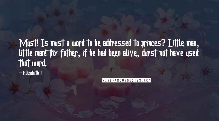 Elizabeth I Quotes: Must! Is must a word to be addressed to princes? Little man, little man! Thy father, if he had been alive, durst not have used that word.