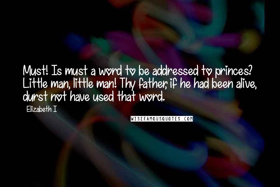 Elizabeth I Quotes: Must! Is must a word to be addressed to princes? Little man, little man! Thy father, if he had been alive, durst not have used that word.