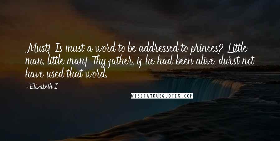 Elizabeth I Quotes: Must! Is must a word to be addressed to princes? Little man, little man! Thy father, if he had been alive, durst not have used that word.