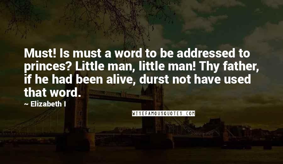 Elizabeth I Quotes: Must! Is must a word to be addressed to princes? Little man, little man! Thy father, if he had been alive, durst not have used that word.