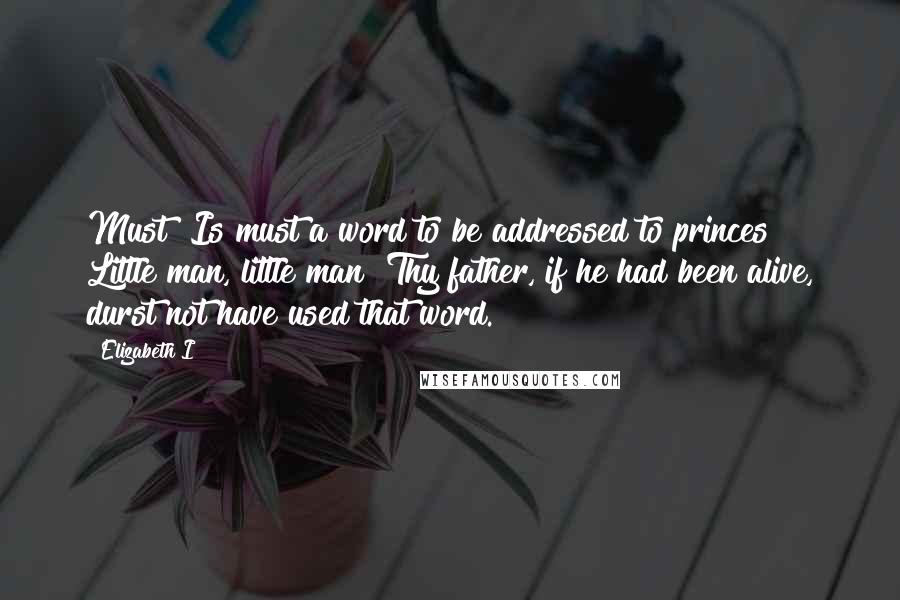 Elizabeth I Quotes: Must! Is must a word to be addressed to princes? Little man, little man! Thy father, if he had been alive, durst not have used that word.