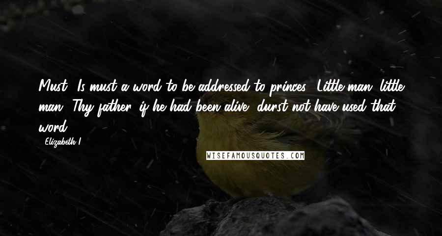 Elizabeth I Quotes: Must! Is must a word to be addressed to princes? Little man, little man! Thy father, if he had been alive, durst not have used that word.