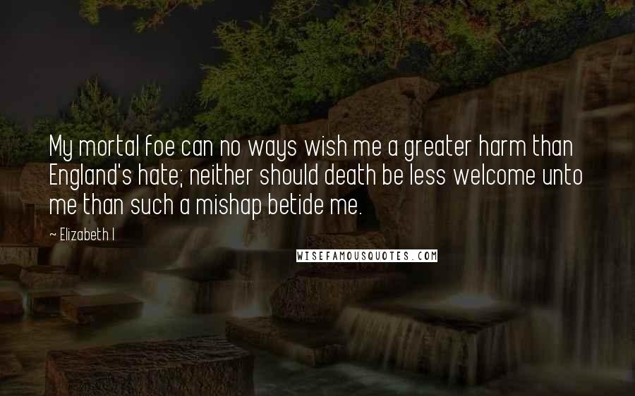 Elizabeth I Quotes: My mortal foe can no ways wish me a greater harm than England's hate; neither should death be less welcome unto me than such a mishap betide me.