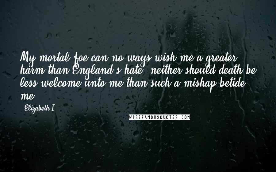 Elizabeth I Quotes: My mortal foe can no ways wish me a greater harm than England's hate; neither should death be less welcome unto me than such a mishap betide me.