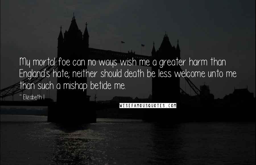 Elizabeth I Quotes: My mortal foe can no ways wish me a greater harm than England's hate; neither should death be less welcome unto me than such a mishap betide me.