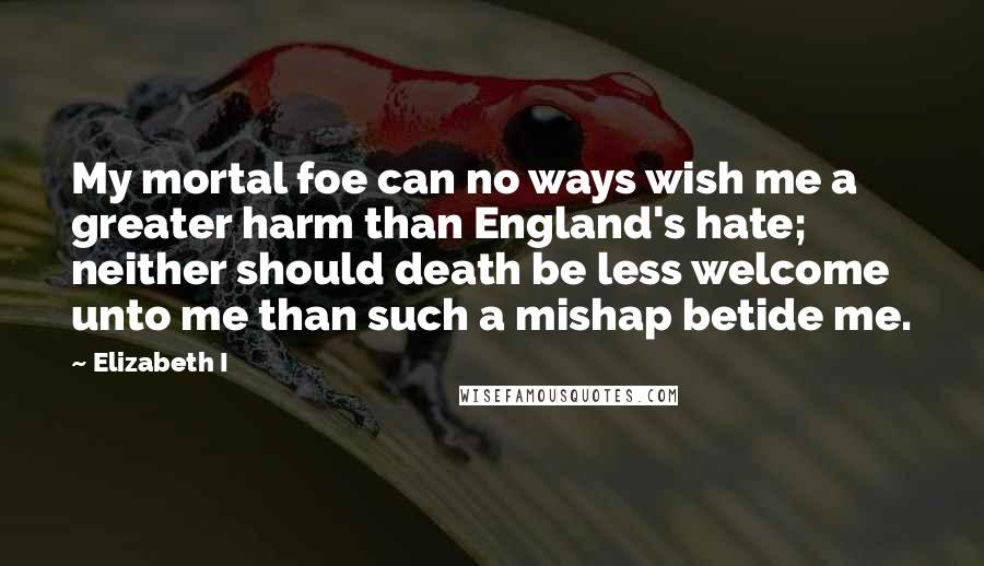 Elizabeth I Quotes: My mortal foe can no ways wish me a greater harm than England's hate; neither should death be less welcome unto me than such a mishap betide me.