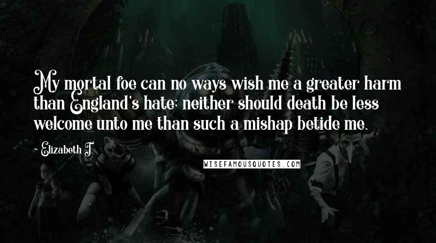 Elizabeth I Quotes: My mortal foe can no ways wish me a greater harm than England's hate; neither should death be less welcome unto me than such a mishap betide me.