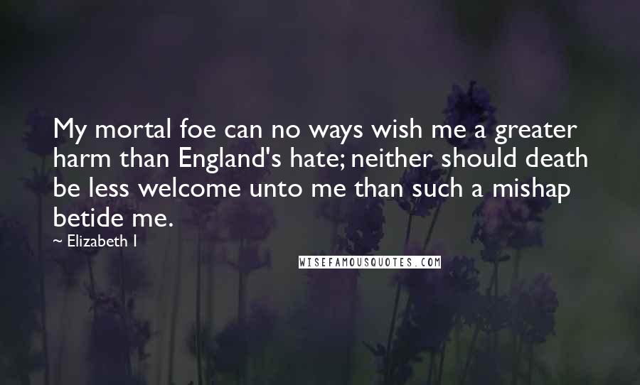 Elizabeth I Quotes: My mortal foe can no ways wish me a greater harm than England's hate; neither should death be less welcome unto me than such a mishap betide me.