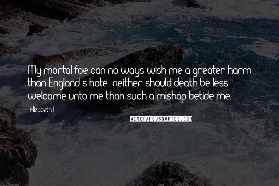 Elizabeth I Quotes: My mortal foe can no ways wish me a greater harm than England's hate; neither should death be less welcome unto me than such a mishap betide me.