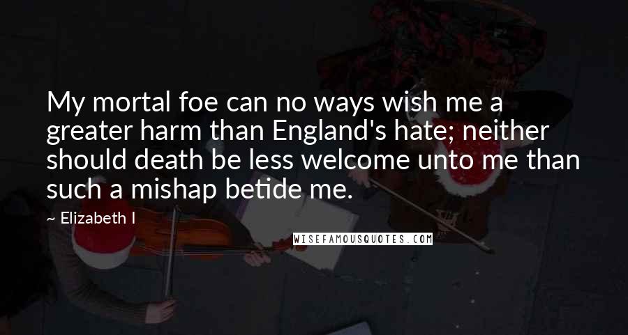 Elizabeth I Quotes: My mortal foe can no ways wish me a greater harm than England's hate; neither should death be less welcome unto me than such a mishap betide me.