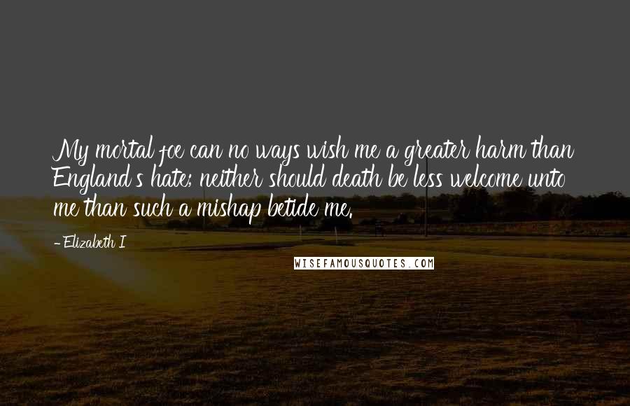 Elizabeth I Quotes: My mortal foe can no ways wish me a greater harm than England's hate; neither should death be less welcome unto me than such a mishap betide me.