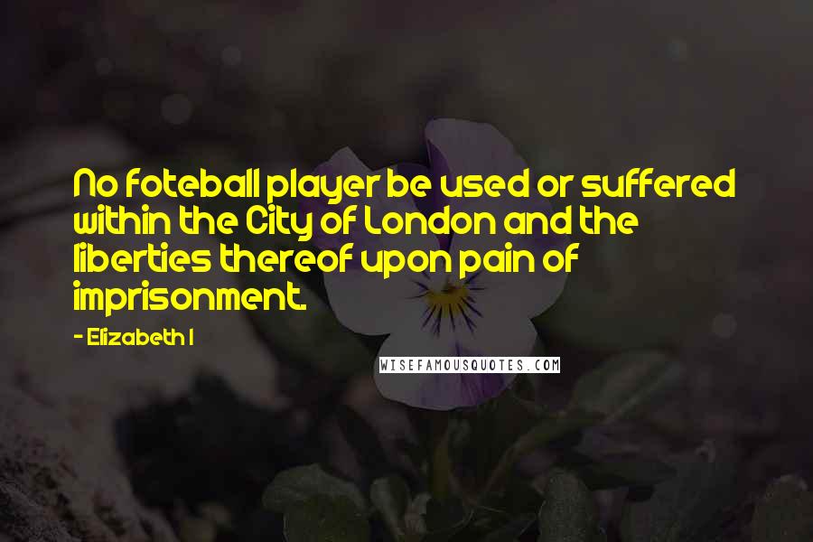 Elizabeth I Quotes: No foteball player be used or suffered within the City of London and the liberties thereof upon pain of imprisonment.