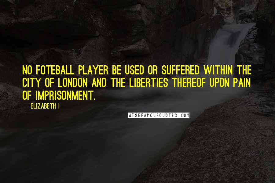 Elizabeth I Quotes: No foteball player be used or suffered within the City of London and the liberties thereof upon pain of imprisonment.