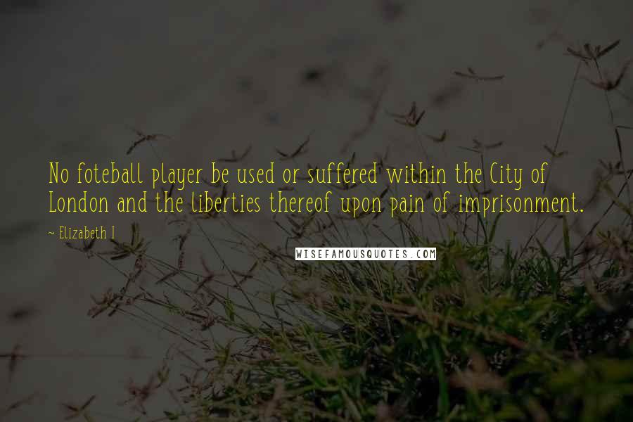 Elizabeth I Quotes: No foteball player be used or suffered within the City of London and the liberties thereof upon pain of imprisonment.