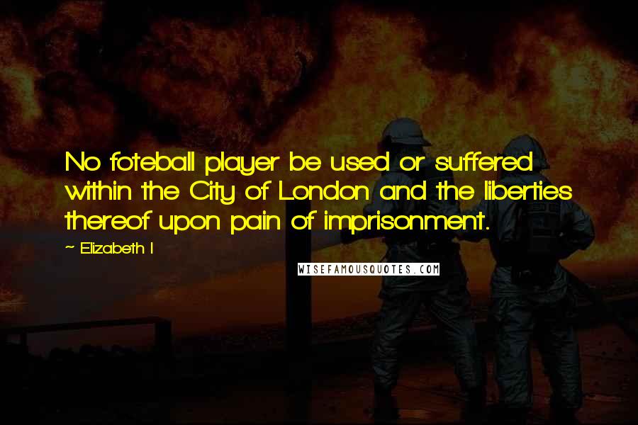 Elizabeth I Quotes: No foteball player be used or suffered within the City of London and the liberties thereof upon pain of imprisonment.