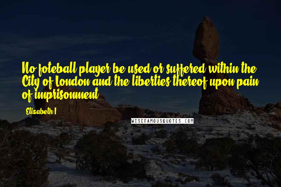 Elizabeth I Quotes: No foteball player be used or suffered within the City of London and the liberties thereof upon pain of imprisonment.