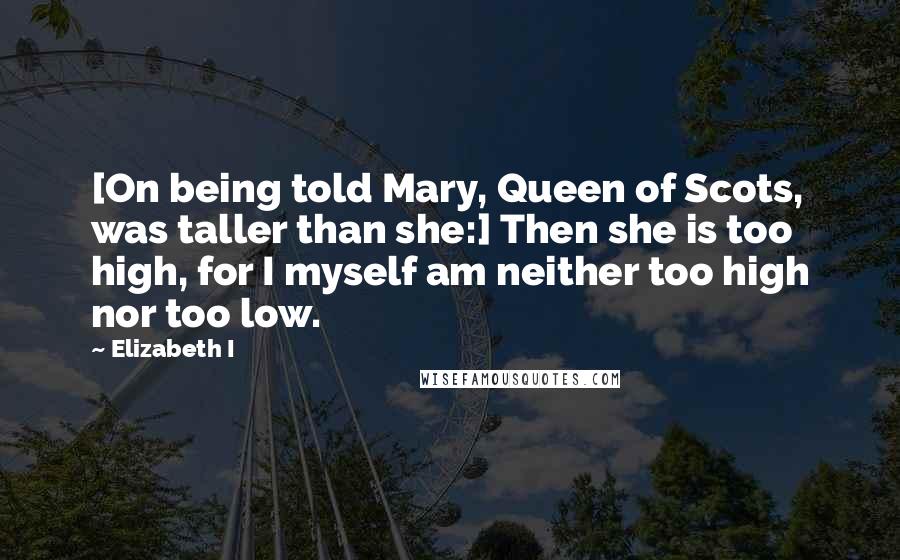 Elizabeth I Quotes: [On being told Mary, Queen of Scots, was taller than she:] Then she is too high, for I myself am neither too high nor too low.