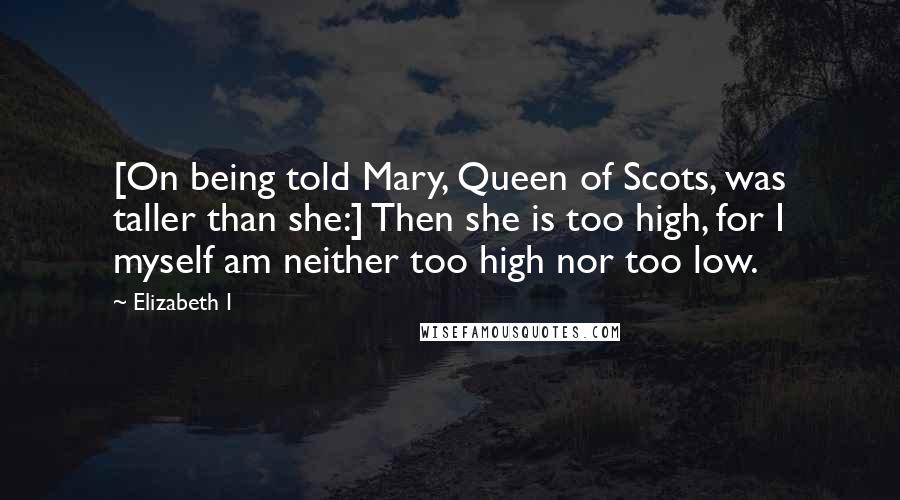 Elizabeth I Quotes: [On being told Mary, Queen of Scots, was taller than she:] Then she is too high, for I myself am neither too high nor too low.