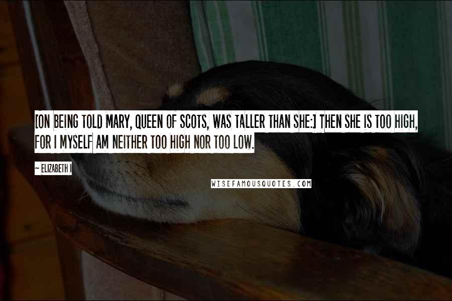 Elizabeth I Quotes: [On being told Mary, Queen of Scots, was taller than she:] Then she is too high, for I myself am neither too high nor too low.