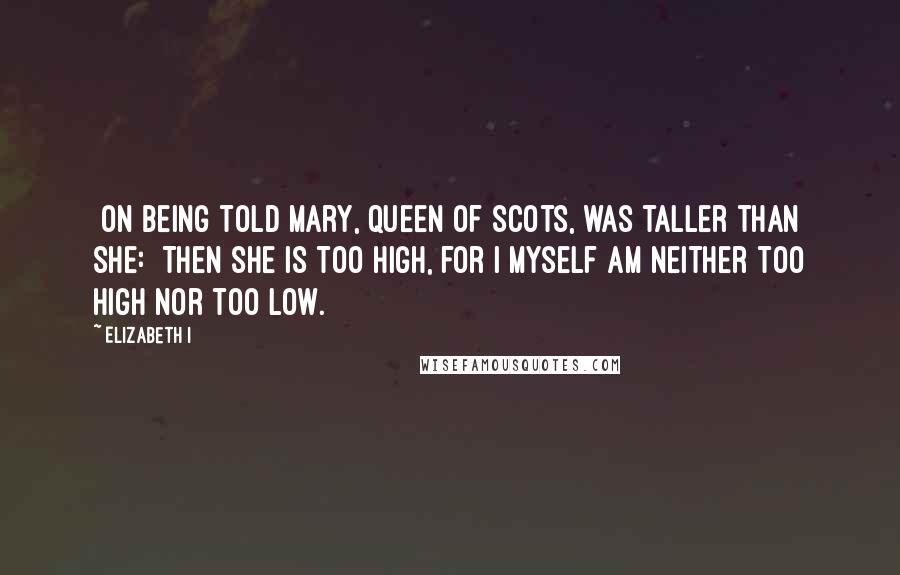 Elizabeth I Quotes: [On being told Mary, Queen of Scots, was taller than she:] Then she is too high, for I myself am neither too high nor too low.