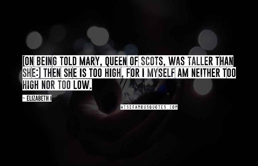 Elizabeth I Quotes: [On being told Mary, Queen of Scots, was taller than she:] Then she is too high, for I myself am neither too high nor too low.