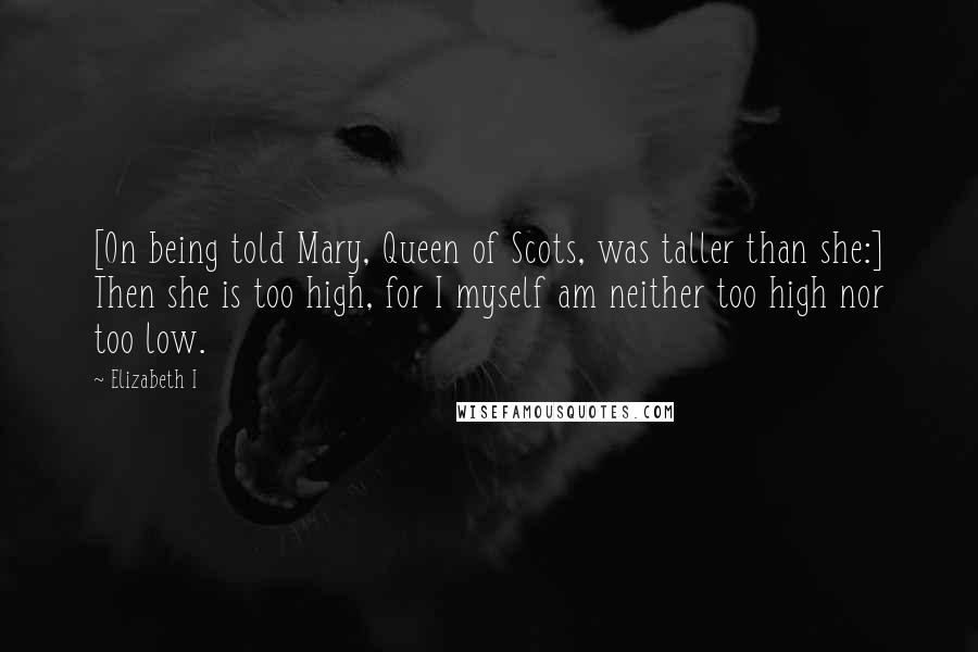 Elizabeth I Quotes: [On being told Mary, Queen of Scots, was taller than she:] Then she is too high, for I myself am neither too high nor too low.