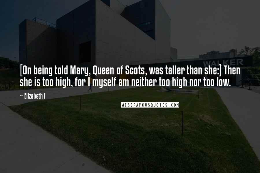 Elizabeth I Quotes: [On being told Mary, Queen of Scots, was taller than she:] Then she is too high, for I myself am neither too high nor too low.