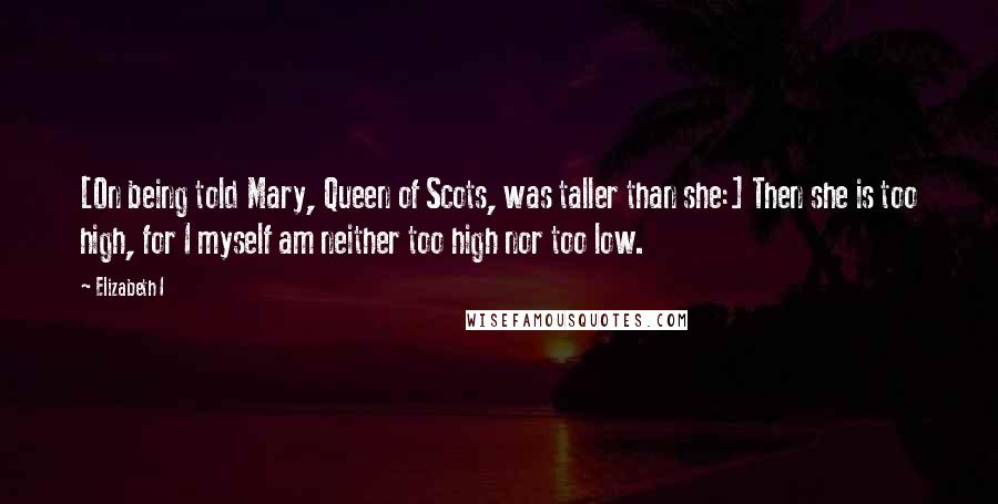 Elizabeth I Quotes: [On being told Mary, Queen of Scots, was taller than she:] Then she is too high, for I myself am neither too high nor too low.