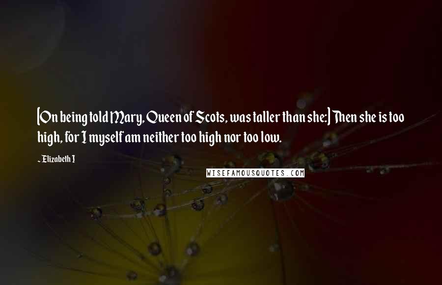 Elizabeth I Quotes: [On being told Mary, Queen of Scots, was taller than she:] Then she is too high, for I myself am neither too high nor too low.