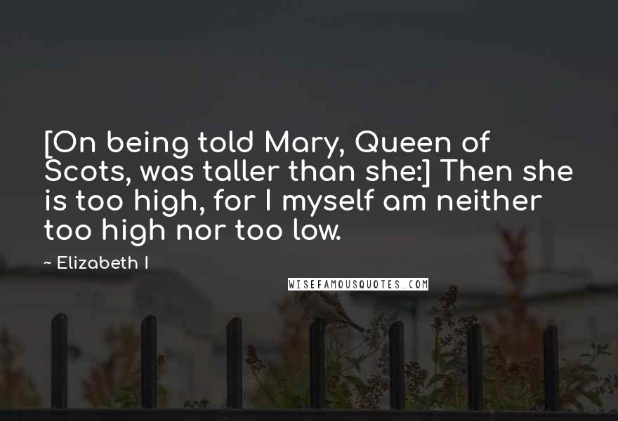 Elizabeth I Quotes: [On being told Mary, Queen of Scots, was taller than she:] Then she is too high, for I myself am neither too high nor too low.