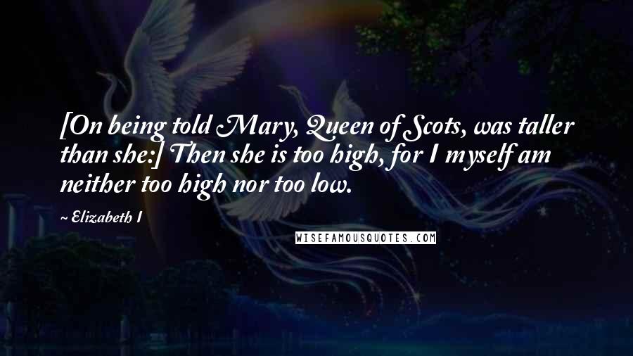 Elizabeth I Quotes: [On being told Mary, Queen of Scots, was taller than she:] Then she is too high, for I myself am neither too high nor too low.