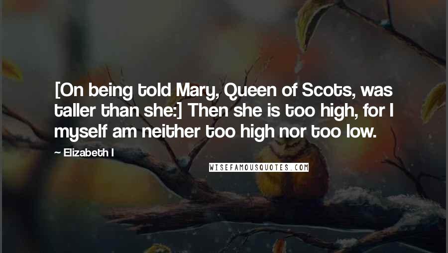 Elizabeth I Quotes: [On being told Mary, Queen of Scots, was taller than she:] Then she is too high, for I myself am neither too high nor too low.