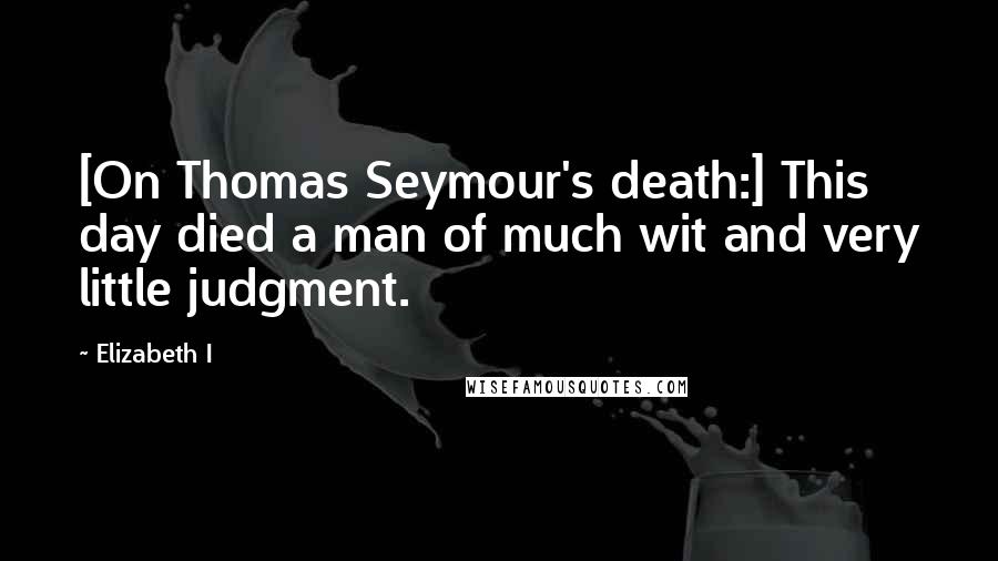 Elizabeth I Quotes: [On Thomas Seymour's death:] This day died a man of much wit and very little judgment.