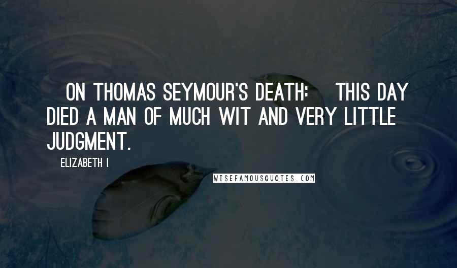 Elizabeth I Quotes: [On Thomas Seymour's death:] This day died a man of much wit and very little judgment.