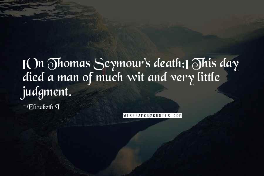 Elizabeth I Quotes: [On Thomas Seymour's death:] This day died a man of much wit and very little judgment.