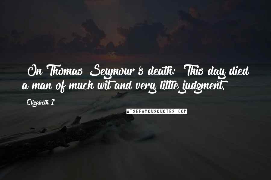 Elizabeth I Quotes: [On Thomas Seymour's death:] This day died a man of much wit and very little judgment.