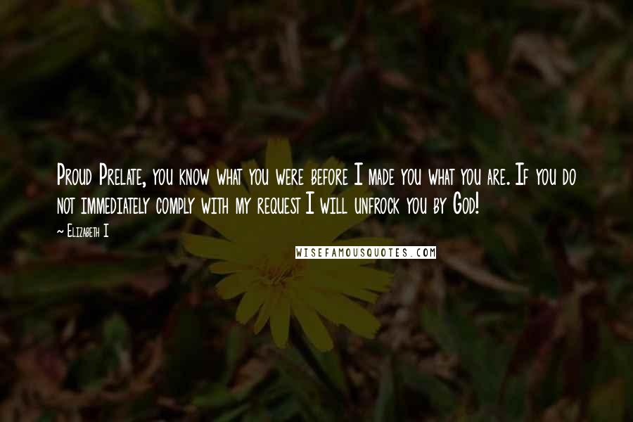 Elizabeth I Quotes: Proud Prelate, you know what you were before I made you what you are. If you do not immediately comply with my request I will unfrock you by God!