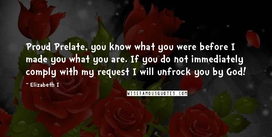 Elizabeth I Quotes: Proud Prelate, you know what you were before I made you what you are. If you do not immediately comply with my request I will unfrock you by God!