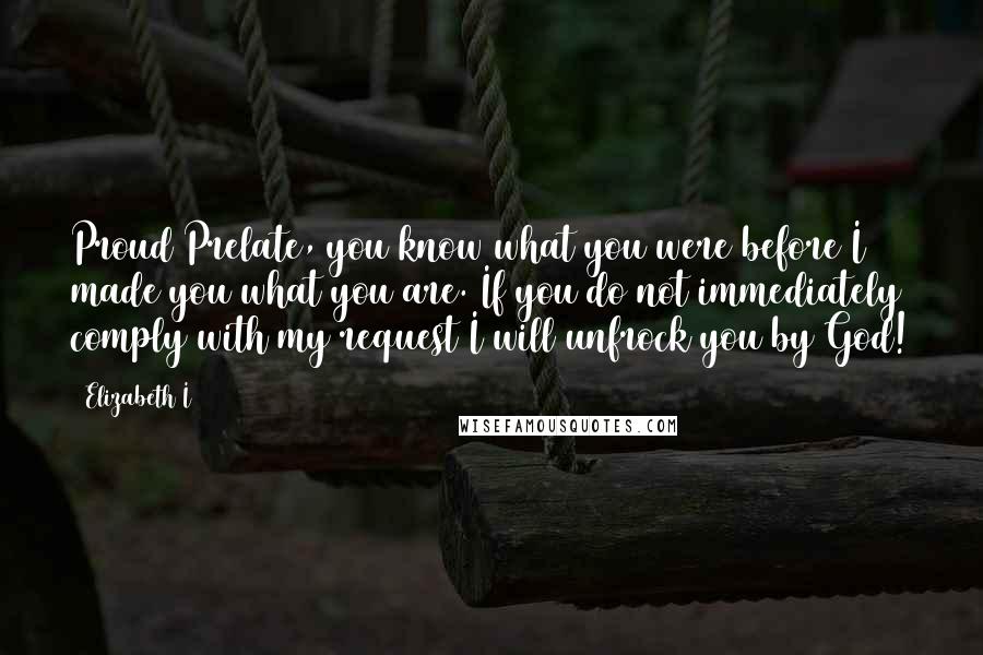 Elizabeth I Quotes: Proud Prelate, you know what you were before I made you what you are. If you do not immediately comply with my request I will unfrock you by God!