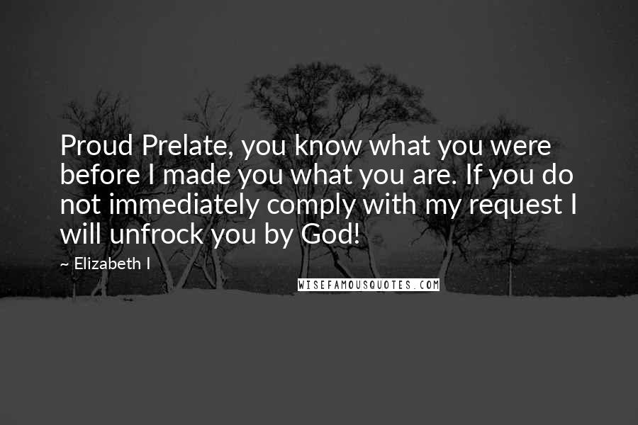 Elizabeth I Quotes: Proud Prelate, you know what you were before I made you what you are. If you do not immediately comply with my request I will unfrock you by God!