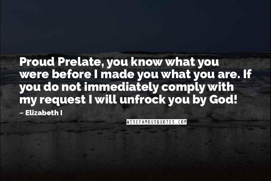 Elizabeth I Quotes: Proud Prelate, you know what you were before I made you what you are. If you do not immediately comply with my request I will unfrock you by God!