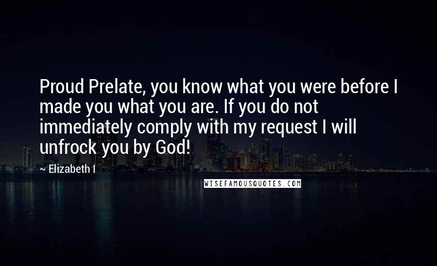 Elizabeth I Quotes: Proud Prelate, you know what you were before I made you what you are. If you do not immediately comply with my request I will unfrock you by God!