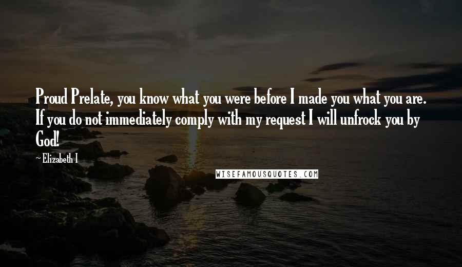 Elizabeth I Quotes: Proud Prelate, you know what you were before I made you what you are. If you do not immediately comply with my request I will unfrock you by God!