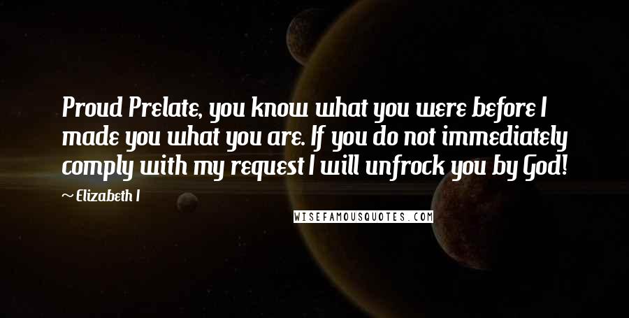 Elizabeth I Quotes: Proud Prelate, you know what you were before I made you what you are. If you do not immediately comply with my request I will unfrock you by God!