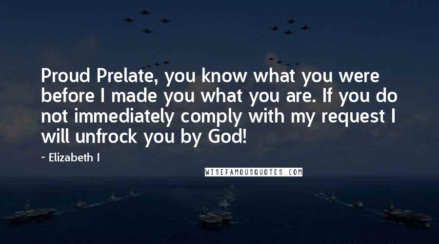 Elizabeth I Quotes: Proud Prelate, you know what you were before I made you what you are. If you do not immediately comply with my request I will unfrock you by God!