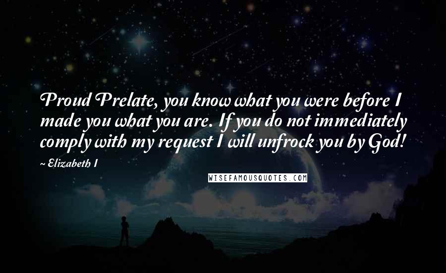 Elizabeth I Quotes: Proud Prelate, you know what you were before I made you what you are. If you do not immediately comply with my request I will unfrock you by God!