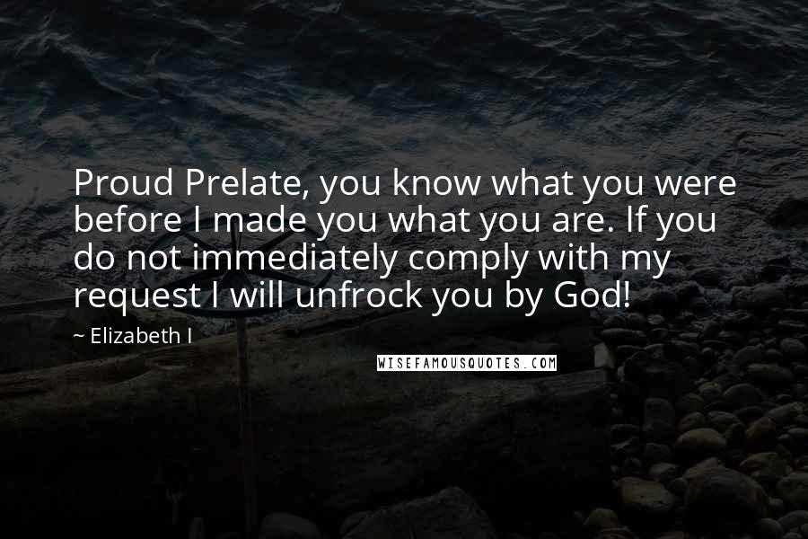 Elizabeth I Quotes: Proud Prelate, you know what you were before I made you what you are. If you do not immediately comply with my request I will unfrock you by God!
