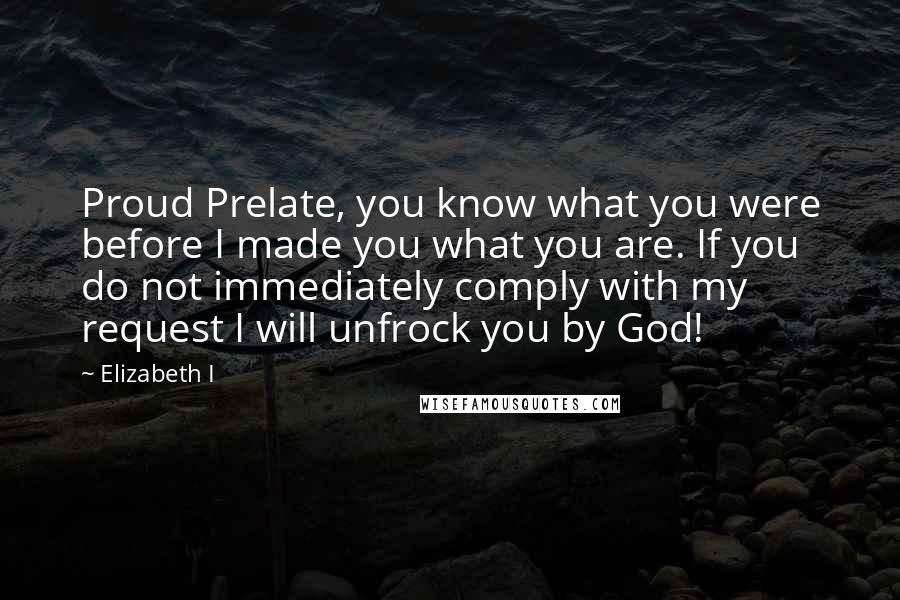 Elizabeth I Quotes: Proud Prelate, you know what you were before I made you what you are. If you do not immediately comply with my request I will unfrock you by God!