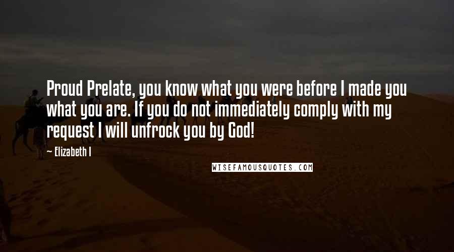 Elizabeth I Quotes: Proud Prelate, you know what you were before I made you what you are. If you do not immediately comply with my request I will unfrock you by God!