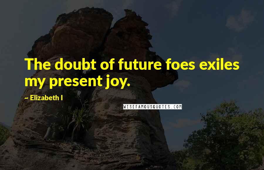 Elizabeth I Quotes: The doubt of future foes exiles my present joy.